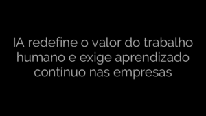 ​IA redefine o valor do trabalho humano e exige aprendizado contínuo nas empresas 
